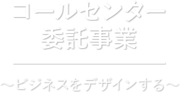 コールセンター受託事業 ?ビジネスをデザインする?